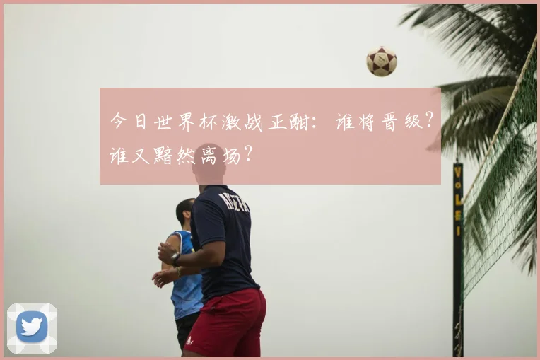 今日世界杯激战正酣：谁将晋级？谁又黯然离场？