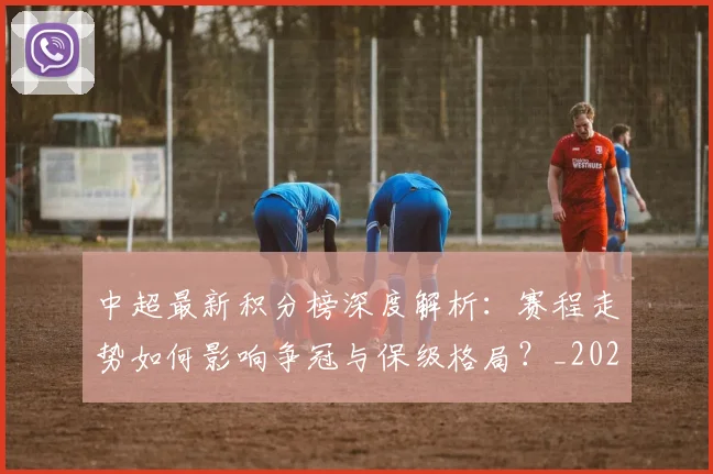 中超最新积分榜深度解析:赛程走势如何影响争冠与保级格局?_20260610190415