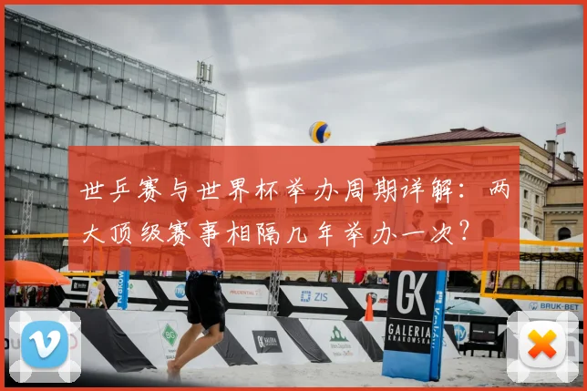 世乒赛与世界杯举办周期详解:两大顶级赛事相隔几年举办一次?