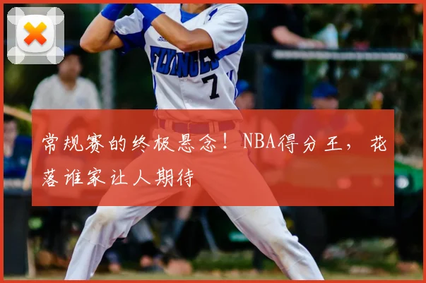 常规赛的终极悬念!NBA得分王,花落谁家让人期待