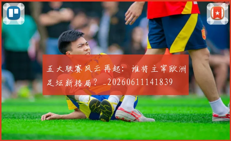 五大联赛风云再起:谁将主宰欧洲足坛新格局?_20260611141839