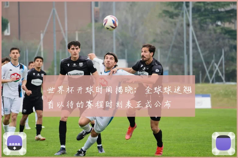 世界杯开球时间揭晓:全球球迷翘首以待的赛程时刻表正式公布